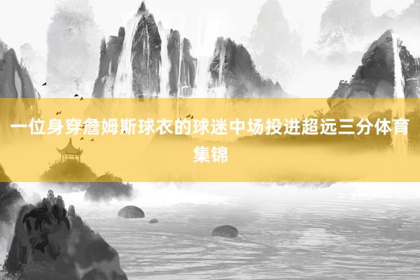 一位身穿詹姆斯球衣的球迷中场投进超远三分体育集锦