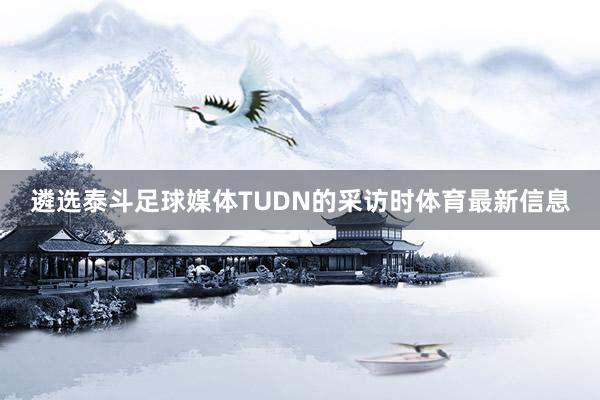 遴选泰斗足球媒体TUDN的采访时体育最新信息