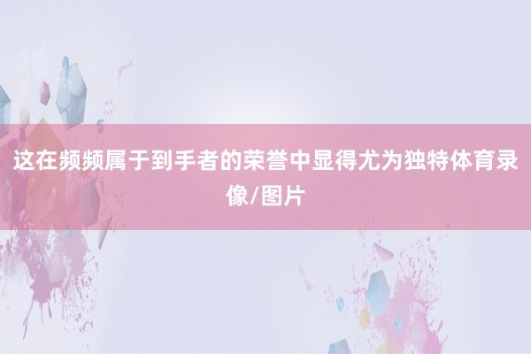 这在频频属于到手者的荣誉中显得尤为独特体育录像/图片