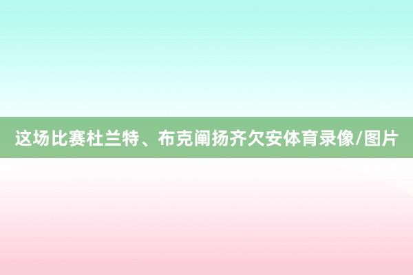 这场比赛杜兰特、布克阐扬齐欠安体育录像/图片