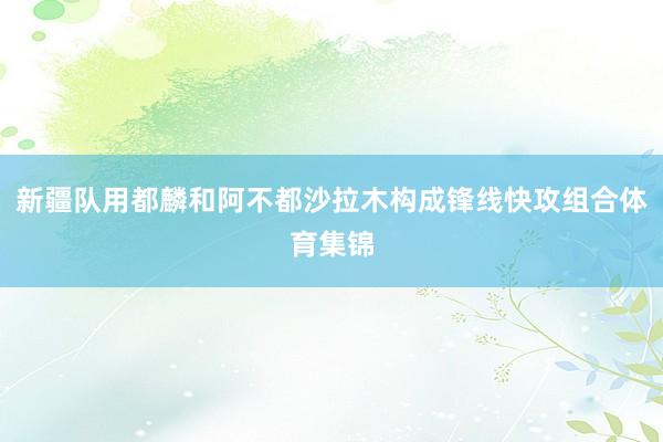 新疆队用都麟和阿不都沙拉木构成锋线快攻组合体育集锦