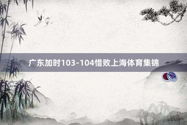 广东加时103-104惜败上海体育集锦