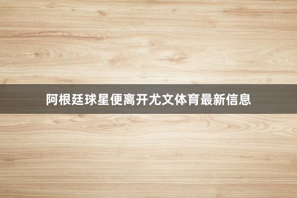 阿根廷球星便离开尤文体育最新信息