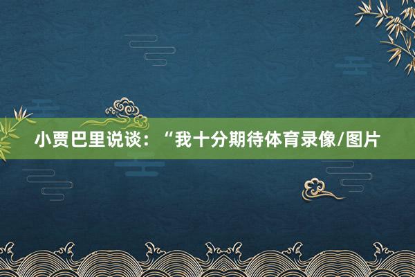 小贾巴里说谈：“我十分期待体育录像/图片