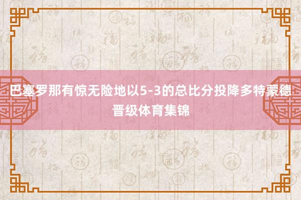 巴塞罗那有惊无险地以5-3的总比分投降多特蒙德晋级体育集锦