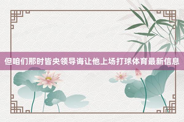 但咱们那时皆央领导诲让他上场打球体育最新信息
