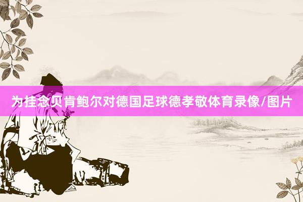 为挂念贝肯鲍尔对德国足球德孝敬体育录像/图片