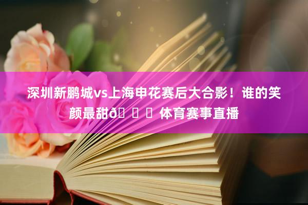 深圳新鹏城vs上海申花赛后大合影！谁的笑颜最甜😊体育赛事直播