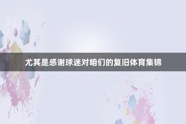 尤其是感谢球迷对咱们的复旧体育集锦