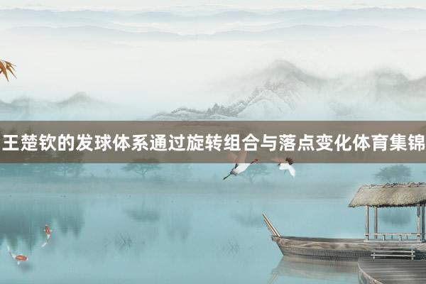 王楚钦的发球体系通过旋转组合与落点变化体育集锦