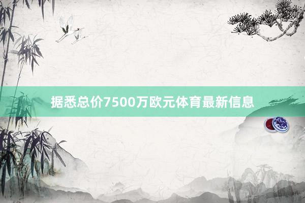 据悉总价7500万欧元体育最新信息
