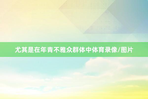 尤其是在年青不雅众群体中体育录像/图片