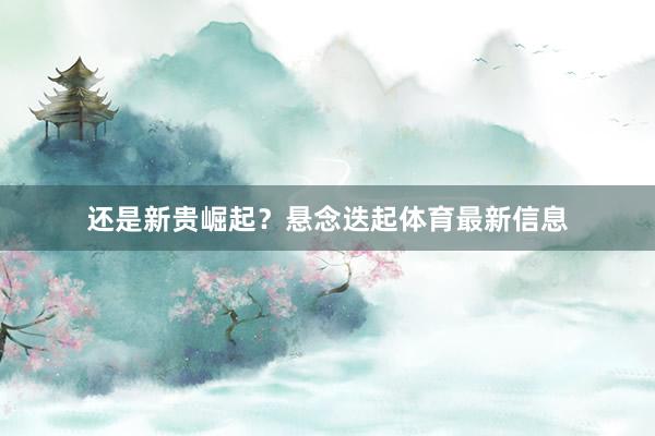还是新贵崛起？悬念迭起体育最新信息