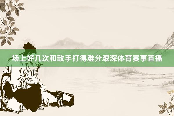 场上好几次和敌手打得难分艰深体育赛事直播