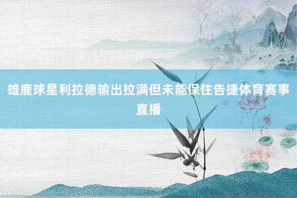 雄鹿球星利拉德输出拉满但未能保住告捷体育赛事直播