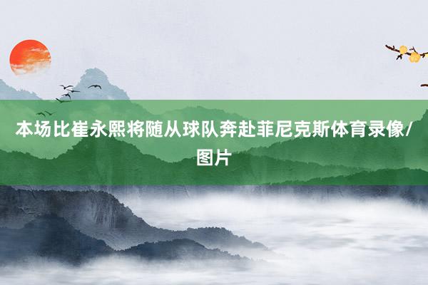 本场比崔永熙将随从球队奔赴菲尼克斯体育录像/图片