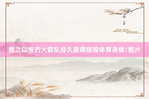 捏之以恒的火箭队经久莫得烧毁体育录像/图片