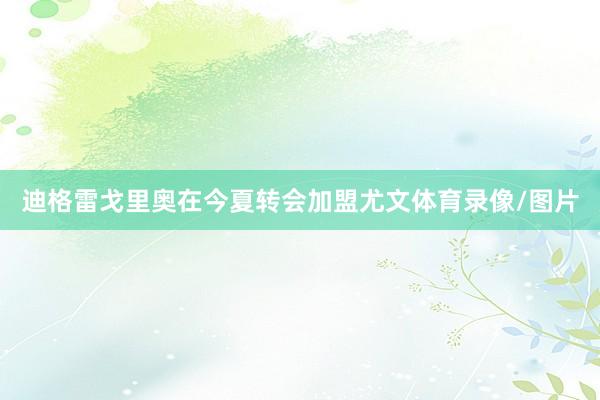迪格雷戈里奥在今夏转会加盟尤文体育录像/图片