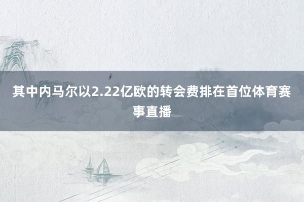 其中内马尔以2.22亿欧的转会费排在首位体育赛事直播