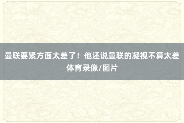 曼联要紧方面太差了！他还说曼联的凝视不算太差体育录像/图片