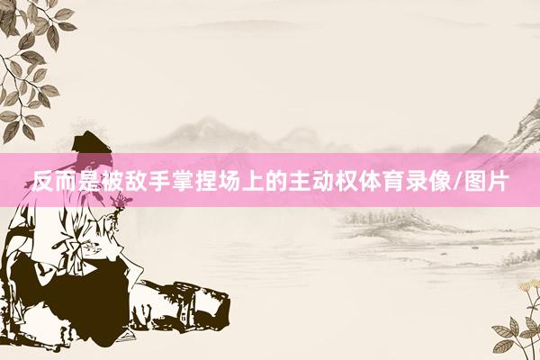反而是被敌手掌捏场上的主动权体育录像/图片
