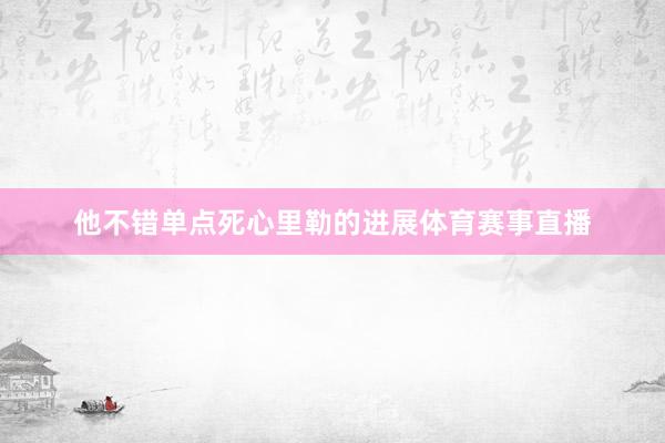 他不错单点死心里勒的进展体育赛事直播