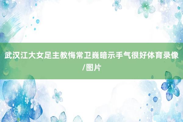 武汉江大女足主教悔常卫巍暗示手气很好体育录像/图片