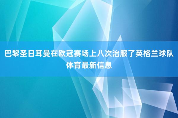 巴黎圣日耳曼在欧冠赛场上八次治服了英格兰球队体育最新信息