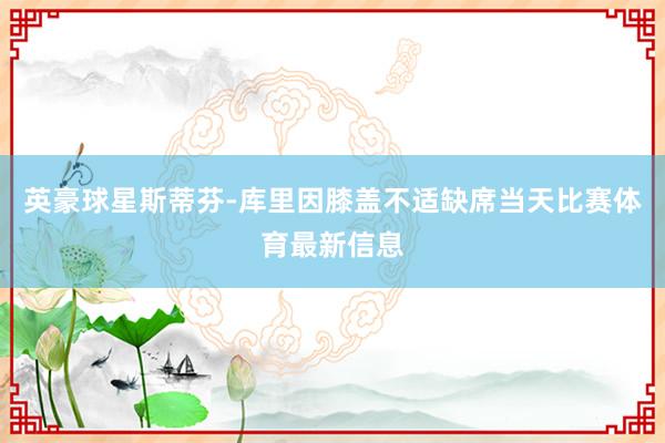 英豪球星斯蒂芬-库里因膝盖不适缺席当天比赛体育最新信息
