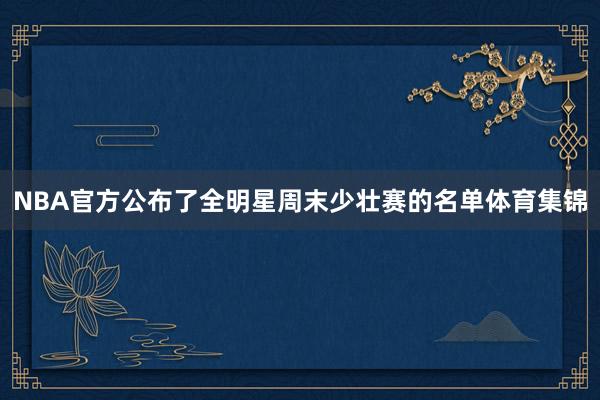 NBA官方公布了全明星周末少壮赛的名单体育集锦