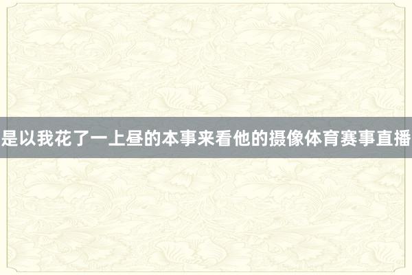 是以我花了一上昼的本事来看他的摄像体育赛事直播