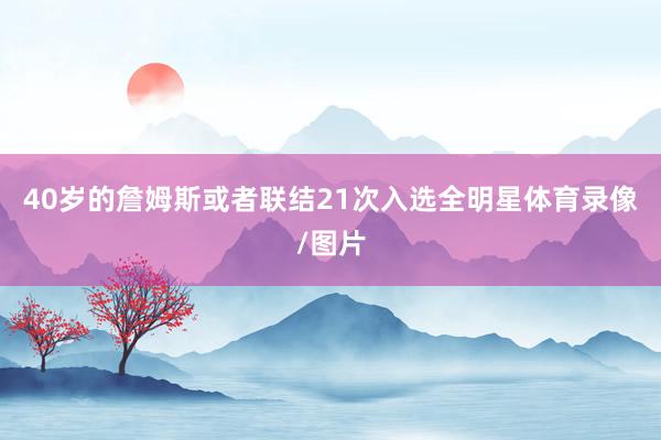 40岁的詹姆斯或者联结21次入选全明星体育录像/图片