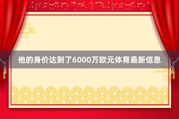 他的身价达到了6000万欧元体育最新信息