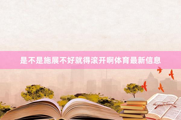 是不是施展不好就得滚开啊体育最新信息