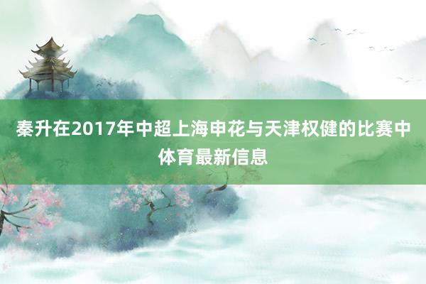 秦升在2017年中超上海申花与天津权健的比赛中体育最新信息