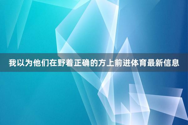 我以为他们在野着正确的方上前进体育最新信息