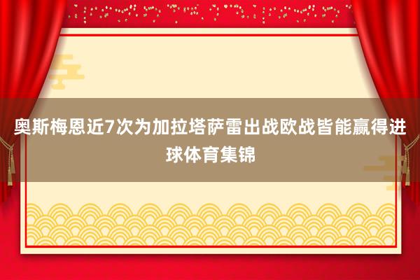 奥斯梅恩近7次为加拉塔萨雷出战欧战皆能赢得进球体育集锦