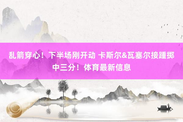 乱箭穿心！下半场刚开动 卡斯尔&瓦塞尔接踵掷中三分！体育最新信息