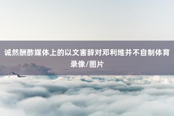 诚然酬酢媒体上的以文害辞对邓利维并不自制体育录像/图片