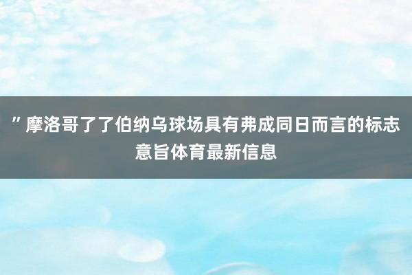”摩洛哥了了伯纳乌球场具有弗成同日而言的标志意旨体育最新信息